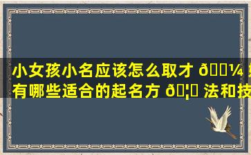 小女孩小名应该怎么取才 🐼 好有哪些适合的起名方 🦅 法和技巧